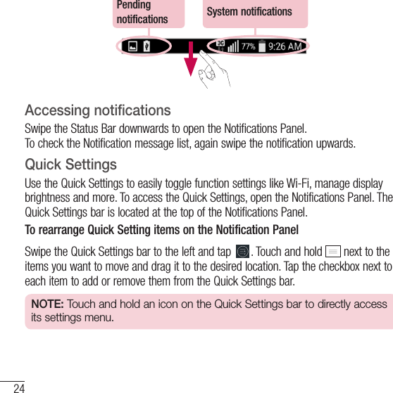 24Your Home screenPending notifications System notificationsAccessing notificationsSwipe the Status Bar downwards to open the Notifications Panel.  To check the Notification message list, again swipe the notification upwards.Quick SettingsUse the Quick Settings to easily toggle function settings like Wi-Fi, manage display brightness and more. To access the Quick Set tings, open the Notifications Panel. The Quick Settings bar is located at the top of the Notifications Panel.To rearrange Quick Setting items on the Notification PanelSwipe the Quick Settings bar to the left and tap  . Touch and hold   next to the items you want to move and drag it to the desired location. Tap the checkbox next to each item to add or remove them from the Quick Settings bar.NOTE: Touch and hold an icon on the Quick Settings bar to directly access its settings menu.