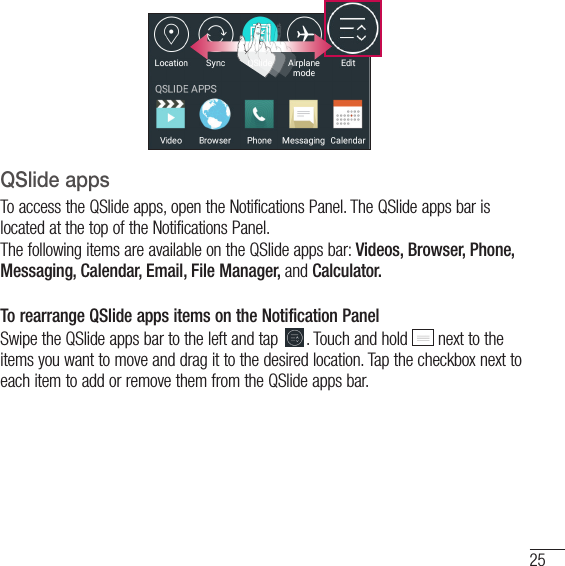 25QSlide appsTo access the QSlide apps, open the Notifications Panel. The QSlide apps bar is located at the top of the Notifications Panel.The following items are available on the QSlide apps bar: Videos, Browser, Phone, Messaging, Calendar, Email, File Manager, and Calculator.To rearrange QSlide apps items on the Notification PanelSwipe the QSlide apps bar to the left and tap  . Touch and hold   next to the items you want to move and drag it to the desired location. Tap the checkbox next to each item to add or remove them from the QSlide apps bar.