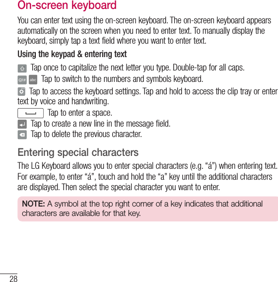 28Your Home screenOn-screen keyboardYou can enter text using the on-screen keyboard. The on-screen keyboard appears automatically on the screen when you need to enter text. To manually display the keyboard, simply tap a text field where you want to enter text.Using the keypad &amp; entering text  Tap once to capitalize the next letter you type. Double-tap for all caps.   Tap to switch to the numbers and symbols keyboard.  Tap to access the keyboard settings. Tap and hold to access the clip tray or enter text by voice and handwriting.  Tap to enter a space.  Tap to create a new line in the message field.  Tap to delete the previous character.Entering special charactersThe LG Keyboard allows you to enter special characters (e.g. “á”) when entering text.For example, to enter “á”, touch and hold the “a” key until the additional characters are displayed. Then select the special character you want to enter.NOTE: A symbol at the top right corner of a key indicates that additional characters are available for that key.