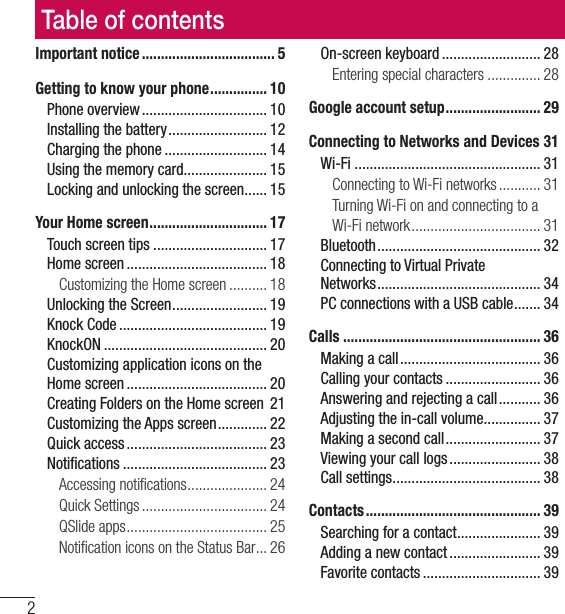 Table of contents2Important notice ................................... 5Getting to know your phone ............... 10Phone overview ................................. 10Installing the battery .......................... 12Charging the phone ........................... 14Using the memory card...................... 15Locking and unlocking the screen ...... 15Your Home screen ............................... 17Touch screen tips .............................. 17Home screen ..................................... 18Customizing the Home screen .......... 18Unlocking the Screen ......................... 19Knock Code ....................................... 19KnockON ........................................... 20Customizing application icons on the Home screen ..................................... 20Creating Folders on the Home screen  21Customizing the Apps screen ............. 22Quick access ..................................... 23Notiﬁcations ...................................... 23Accessing notiﬁcations ..................... 24Quick Settings ................................. 24QSlide apps ..................................... 25Notiﬁcation icons on the Status Bar ... 26On-screen keyboard .......................... 28Entering special characters .............. 28Google account setup ......................... 29Connecting to Networks and Devices 31Wi-Fi ................................................. 31Connecting to Wi-Fi networks ........... 31Turning Wi-Fi on and connecting to a Wi-Fi network .................................. 31Bluetooth ........................................... 32Connecting to Virtual Private  Networks ........................................... 34PC connections with a USB cable ....... 34Calls .................................................... 36Making a call ..................................... 36Calling your contacts ......................... 36Answering and rejecting a call ........... 36Adjusting the in-call volume ............... 37Making a second call ......................... 37Viewing your call logs ........................ 38Call settings ....................................... 38Contacts .............................................. 39Searching for a contact ...................... 39Adding a new contact ........................ 39Favorite contacts ............................... 39