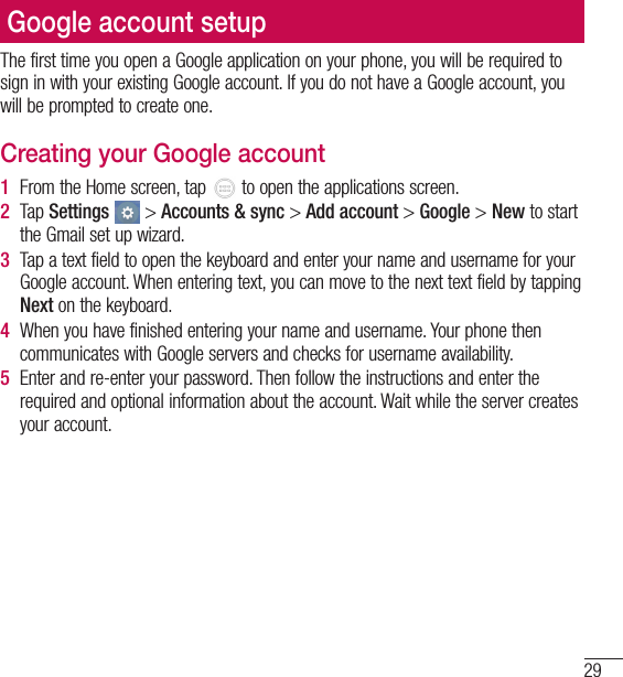 29Important noticeGoogle account setupGoogle account setupThe first time you open a Google application on your phone, you will be required to sign in with your existing Google account. If you do not have a Google account, you will be prompted to create one.Creating your Google account1  From the Home screen, tap   to open the applications screen.2  Tap Settings  &gt; Accounts &amp; sync &gt; Add account &gt; Google &gt; New to start the Gmail set up wizard.3  Tap a text field to open the keyboard and enter your name and username for your Google account. When entering text, you can move to the next text field by tapping Next on the keyboard.4  When you have finished entering your name and username. Your phone then communicates with Google servers and checks for username availability.5  Enter and re-enter your password. Then follow the instructions and enter the required and optional information about the account. Wait while the server creates your account.