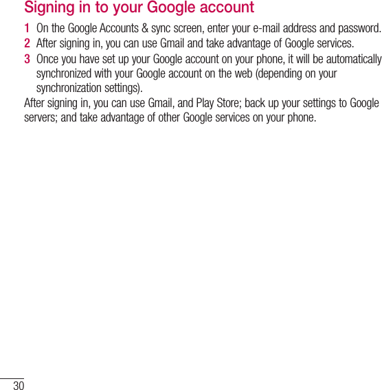 30Google account setupSigning in to your Google account1  On the Google Accounts &amp; sync screen, enter your e-mail address and password.2  After signing in, you can use Gmail and take advantage of Google services. 3  Once you have set up your Google account on your phone, it will be automatically synchronized with your Google account on the web (depending on your synchronization settings).After signing in, you can use Gmail, and Play Store; back up your settings to Google servers; and take advantage of other Google services on your phone.