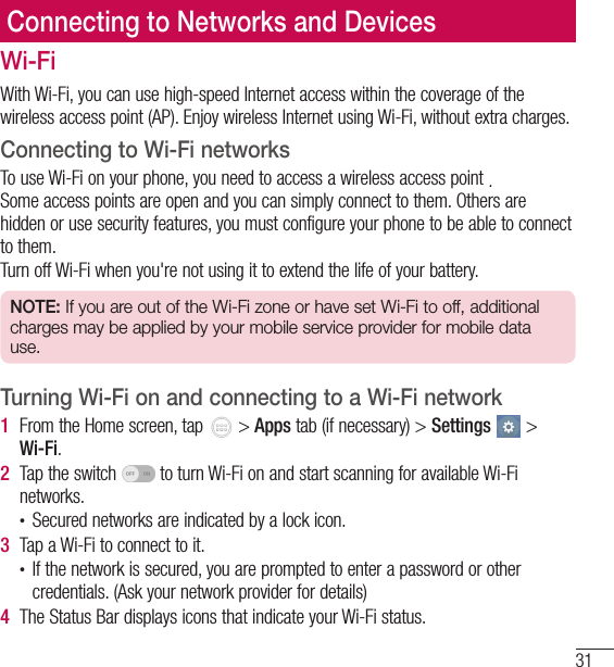 31Connecting to Networks and DevicesWi-FiWith Wi-Fi, you can use high-speed Internet access within the coverage of the wireless access point (AP). Enjoy wireless Internet using Wi-Fi, without extra charges. Connecting to Wi-Fi networksTo use Wi-Fi on your phone, you need to access a wireless access point or &apos;hotspot&apos;. Some access points are open and you can simply connect to them. Others are hidden or use security features, you must configure your phone to be able to connect to them.Turn off Wi-Fi when you&apos;re not using it to extend the life of your battery.NOTE: If you are out of the Wi-Fi zone or have set Wi-Fi to off, additional charges may be applied by your mobile service provider for mobile data use.Turning Wi-Fi on and connecting to a Wi-Fi network1  From the Home screen, tap   &gt; Apps tab (if necessary) &gt; Settings  &gt; Wi-Fi.2  Tap the switch   to turn Wi-Fi on and start scanning for available Wi-Fi networks.• Secured networks are indicated by a lock icon.3  Tap a Wi-Fi to connect to it.• If the network is secured, you are prompted to enter a password or other credentials. (Ask your network provider for details)4  The Status Bar displays icons that indicate your Wi-Fi status..