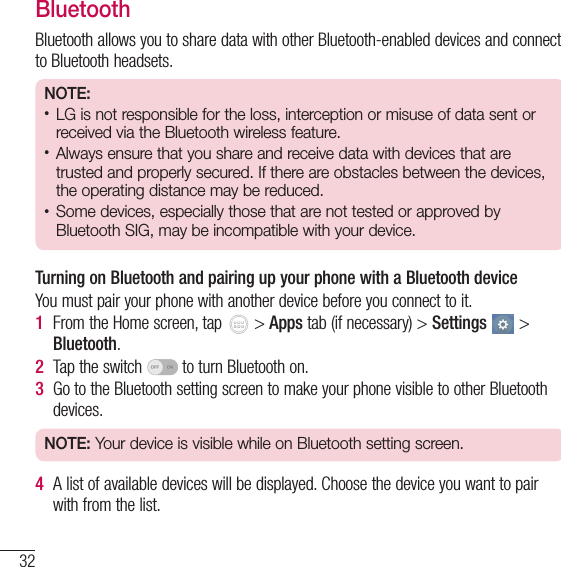 32Connecting to Networks and DevicesBluetoothBluetooth allows you to share data with other Bluetooth-enabled devices and connect to Bluetooth headsets.NOTE:• LG is not responsible for the loss, interception or misuse of data sent or received via the Bluetooth wireless feature.• Always ensure that you share and receive data with devices that are trusted and properly secured. If there are obstacles between the devices, the operating distance may be reduced.• Some devices, especially those that are not tested or approved by Bluetooth SIG, may be incompatible with your device.Turning on Bluetooth and pairing up your phone with a Bluetooth deviceYou must pair your phone with another device before you connect to it.1  From the Home screen, tap   &gt; Apps tab (if necessary) &gt; Settings  &gt; Bluetooth.2  Tap the switch   to turn Bluetooth on. 3  Go to the Bluetooth setting screen to make your phone visible to other Bluetooth devices.NOTE: Your device is visible while on Bluetooth setting screen.4  A list of available devices will be displayed. Choose the device you want to pair with from the list.