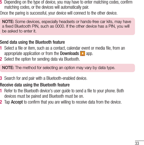 335  Depending on the type of device, you may have to enter matching codes, confirm matching codes, or the devices will automatically pair.Once the paring is successful, your device will connect to the other device.NOTE: Some devices, especially headsets or hands-free car kits, may have a fixed Bluetooth PIN, such as 0000. If the other device has a PIN, you will be asked to enter it.Send data using the Bluetooth feature1  Select a file or item, such as a contact, calendar event or media file, from an appropriate application or from the Downloads  app.2  Select the option for sending data via Bluetooth.NOTE: The method for selecting an option may vary by data type.3  Search for and pair with a Bluetooth-enabled device.Receive data using the Bluetooth feature1  Refer to the Bluetooth device&apos;s user guide to send a file to your phone. Both devices must be paired and Bluetooth must be on.2  Tap Accept to confirm that you are willing to receive data from the device.