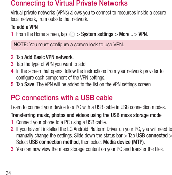 34Connecting to Networks and DevicesConnecting to Virtual Private NetworksVirtual private networks (VPNs) allows you to connect to resources inside a secure local network, from outside that network.To add a VPN1  From the Home screen, tap   &gt; System settings &gt; More... &gt; VPN.NOTE: You must configure a screen lock to use VPN.2  Tap Add Basic VPN network.3  Tap the type of VPN you want to add.4  In the screen that opens, follow the instructions from your network provider to configure each component of the VPN settings.5  Tap Save. The VPN will be added to the list on the VPN settings screen.PC connections with a USB cableLearn to connect your device to a PC with a USB cable in USB connection modes.Transferring music, photos and videos using the USB mass storage mode1  Connect your phone to a PC using a USB cable.2  If you haven&apos;t installed the LG Android Platform Driver on your PC, you will need to manually change the settings. Slide down the status bar &gt; Tap USB connected &gt; Select USB connection method, then select Media device (MTP).3  You can now view the mass storage content on your PC and transfer the files.