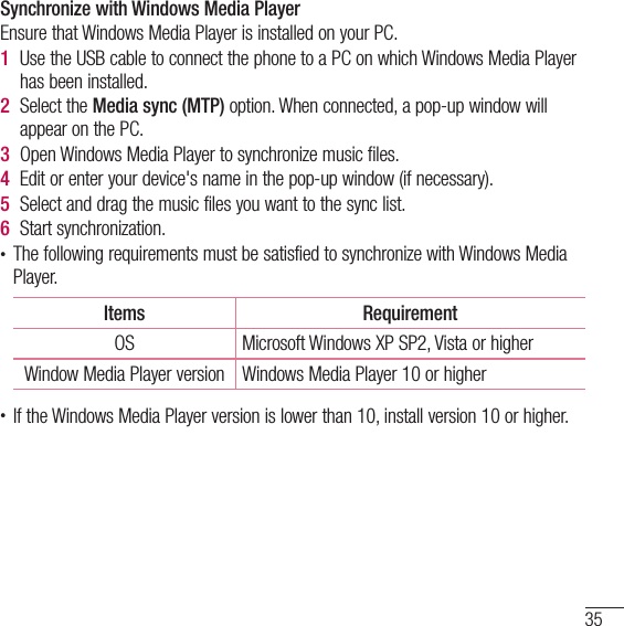 35Synchronize with Windows Media PlayerEnsure that Windows Media Player is installed on your PC.1  Use the USB cable to connect the phone to a PC on which Windows Media Player has been installed.2  Select the Media sync (MTP) option. When connected, a pop-up window will appear on the PC.3  Open Windows Media Player to synchronize music files.4  Edit or enter your device&apos;s name in the pop-up window (if necessary).5  Select and drag the music files you want to the sync list.6  Start synchronization.• The following requirements must be satisfied to synchronize with Windows Media Player. Items RequirementOS Microsoft Windows XP SP2, Vista or higherWindow Media Player version Windows Media Player 10 or higher• If the Windows Media Player version is lower than 10, install version 10 or higher.