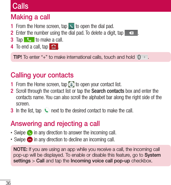 36CallsMaking a call1  From the Home screen, tap   to open the dial pad.2  Enter the number using the dial pad. To delete a digit, tap  .3  Tap   to make a call.4  To end a call, tap  .TIP! To enter “+” to make international calls, touch and hold  .Calling your contacts1  From the Home screen, tap   to open your contact list.2  Scroll through the contact list or tap the Search contacts box and enter the contacts name. You can also scroll the alphabet bar along the right side of the screen.3  In the list, tap   next to the desired contact to make the call.Answering and rejecting a call• Swipe   in any direction to answer the incoming call.• Swipe   in any direction to decline an incoming call. NOTE: If you are using an app while you receive a call, the incoming call pop-up will be displayed. To enable or disable this feature, go to System settings &gt; Call and tap the Incoming voice call pop-up checkbox.