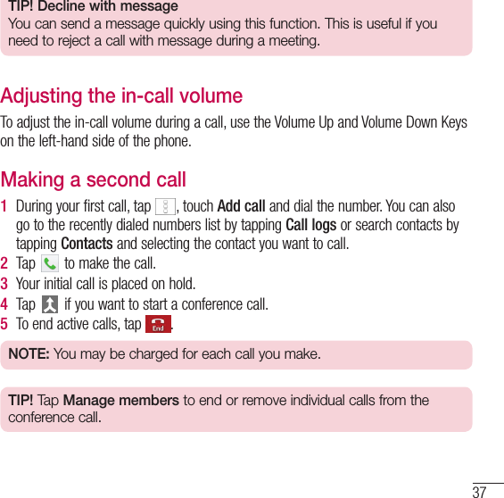 37TIP! Decline with messageYou can send a message quickly using this function. This is useful if you need to reject a call with message during a meeting.Adjusting the in-call volumeTo adjust the in-call volume during a call, use the Volume Up and Volume Down Keys on the left-hand side of the phone.Making a second call1  During your first call, tap  , touch Add call and dial the number. You can also go to the recently dialed numbers list by tapping Call logs or search contacts by tapping Contacts and selecting the contact you want to call.2  Tap   to make the call.3  Your initial call is placed on hold.4  Tap   if you want to start a conference call.5  To end active calls, tap  .NOTE: You may be charged for each call you make.TIP! Tap Manage members to end or remove individual calls from the conference call.