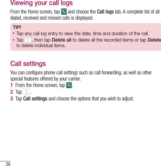 38CallsViewing your call logsFrom the Home screen, tap   and choose the Call logs tab. A complete list of all dialed, received and missed calls is displayed.TIP!• Tap any call log entry to view the date, time and duration of the call.• Tap , then tap Delete all to delete all the recorded items or tap Delete to delete individual items.Call settingsYou can configure phone call settings such as call forwarding, as well as other special features offered by your carrier. 1  From the Home screen, tap  .2  Tap  .3  Tap Call settings and choose the options that you wish to adjust.