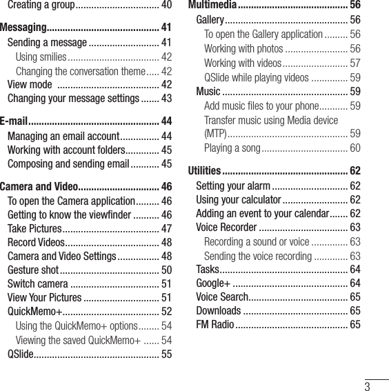 3Creating a group ................................ 40Messaging ........................................... 41Sending a message ........................... 41Using smilies ................................... 42Changing the conversation theme ..... 42View mode  ....................................... 42Changing your message settings ....... 43E-mail .................................................. 44Managing an email account ............... 44Working with account folders ............. 45Composing and sending email ........... 45Camera and Video ............................... 46To open the Camera application ......... 46Getting to know the viewﬁnder .......... 46Take Pictures ..................................... 47Record Videos .................................... 48Camera and Video Settings ................ 48Gesture shot ...................................... 50Switch camera .................................. 51View Your Pictures ............................. 51QuickMemo+ ..................................... 52Using the QuickMemo+ options ........ 54Viewing the saved QuickMemo+  ...... 54QSlide ................................................ 55Multimedia .......................................... 56Gallery ............................................... 56To open the Gallery application ......... 56Working with photos ........................ 56Working with videos ......................... 57QSlide while playing videos .............. 59Music ................................................ 59Add music ﬁles to your phone ........... 59Transfer music using Media device  (MTP) .............................................. 59Playing a song ................................. 60Utilities ................................................ 62Setting your alarm ............................. 62Using your calculator ......................... 62Adding an event to your calendar ....... 62Voice Recorder .................................. 63Recording a sound or voice .............. 63Sending the voice recording ............. 63Tasks ................................................. 64Google+ ............................................ 64Voice Search...................................... 65Downloads ........................................ 65FM Radio ........................................... 65