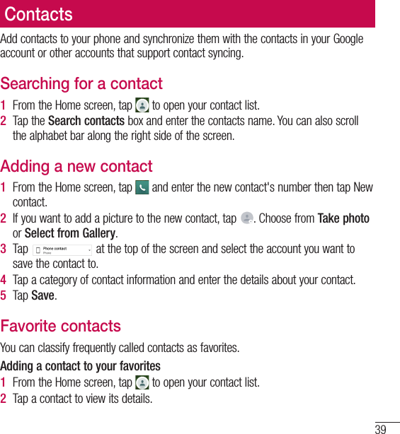 39ContactsAdd contacts to your phone and synchronize them with the contacts in your Google account or other accounts that support contact syncing.Searching for a contact1  From the Home screen, tap   to open your contact list.2  Tap the Search contacts box and enter the contacts name. You can also scroll the alphabet bar along the right side of the screen.Adding a new contact1  From the Home screen, tap   and enter the new contact&apos;s number then tap New contact.2  If you want to add a picture to the new contact, tap  . Choose from Take photo or Select from Gallery.3  Tap   at the top of the screen and select the account you want to save the contact to.4  Tap a category of contact information and enter the details about your contact.5  Tap Save.Favorite contactsYou can classify frequently called contacts as favorites.Adding a contact to your favorites1  From the Home screen, tap   to open your contact list.2  Tap a contact to view its details.