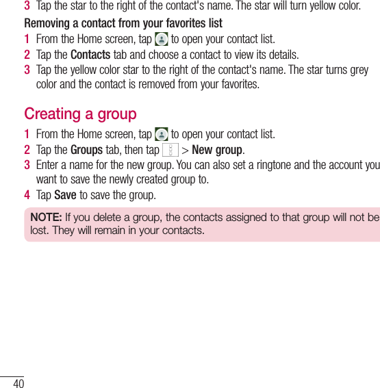 40Contacts3  Tap the star to the right of the contact&apos;s name. The star will turn yellow color.Removing a contact from your favorites list1  From the Home screen, tap   to open your contact list.2  Tap the Contacts tab and choose a contact to view its details.3  Tap the yellow color star to the right of the contact&apos;s name. The star turns grey color and the contact is removed from your favorites.Creating a group1  From the Home screen, tap   to open your contact list.2  Tap the Groups tab, then tap   &gt; New group.3  Enter a name for the new group. You can also set a ringtone and the account you want to save the newly created group to.4  Tap Save to save the group.NOTE: If you delete a group, the contacts assigned to that group will not be lost. They will remain in your contacts.