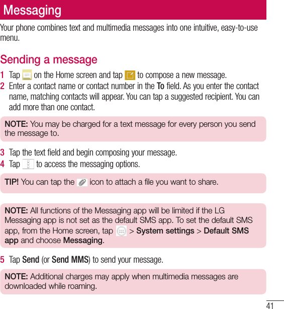 41MessagingYour phone combines text and multimedia messages into one intuitive, easy-to-use menu.Sending a message1  Tap   on the Home screen and tap   to compose a new message.2  Enter a contact name or contact number in the To field. As you enter the contact name, matching contacts will appear. You can tap a suggested recipient. You can add more than one contact.NOTE: You may be charged for a text message for every person you send the message to.3  Tap the text field and begin composing your message.4  Tap   to access the messaging options.TIP! You can tap the   icon to attach a file you want to share.NOTE: All functions of the Messaging app will be limited if the LG Messaging app is not set as the default SMS app. To set the default SMS app, from the Home screen, tap  &gt; System settings &gt; Default SMS app and choose Messaging.5  Tap Send (or Send MMS) to send your message.NOTE: Additional charges may apply when multimedia messages are downloaded while roaming.