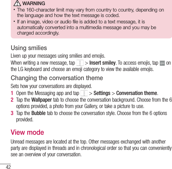 42Messaging WARNING• The 160-character limit may vary from country to country, depending on the language and how the text message is coded.• If an image, video or audio file is added to a text message, it is automatically converted into a multimedia message and you may be charged accordingly.Using smiliesLiven up your messages using smilies and emojis.When writing a new message, tap   &gt; Insert smiley. To access emojis, tap   on the LG keyboard and choose an emoji category to view the available emojis.Changing the conversation themeSets how your conversations are displayed.1  Open the Messaging app and tap   &gt; Settings &gt; Conversation theme.2  Tap the Wallpaper tab to choose the conversation background. Choose from the 6 options provided, a photo from your Gallery, or take a picture to use.3  Tap the Bubble tab to choose the conversation style. Choose from the 6 options provided.View mode Unread messages are located at the top. Other messages exchanged with another party are displayed in threads and in chronological order so that you can conveniently see an overview of your conversation.