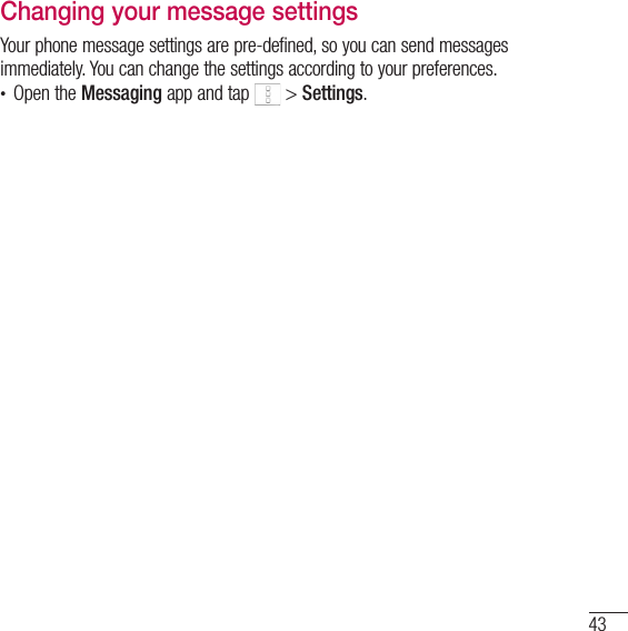 43Changing your message settingsYour phone message settings are pre-defined, so you can send messages immediately. You can change the settings according to your preferences.• Open the Messaging app and tap   &gt; Settings.