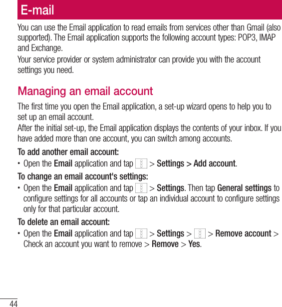 44E-mailE-mailYou can use the Email application to read emails from services other than Gmail (also supported). The Email application supports the following account types: POP3, IMAP and Exchange.Your service provider or system administrator can provide you with the account settings you need.Managing an email accountThe first time you open the Email application, a set-up wizard opens to help you to set up an email account.After the initial set-up, the Email application displays the contents of your inbox. If you have added more than one account, you can switch among accounts. To add another email account:• Open the Email application and tap   &gt; Settings &gt; Add account.To change an email account&apos;s settings:• Open the Email application and tap   &gt; Settings. Then tap General settings to configure settings for all accounts or tap an individual account to configure settings only for that particular account.To delete an email account:• Open the Email application and tap   &gt; Settings &gt;   &gt; Remove account &gt; Check an account you want to remove &gt; Remove &gt; Yes.