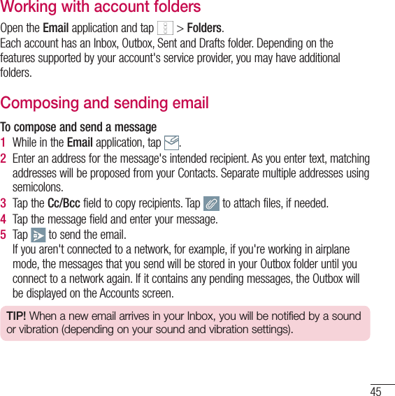 45Working with account foldersOpen the Email application and tap   &gt; Folders.Each account has an Inbox, Outbox, Sent and Drafts folder. Depending on the features supported by your account&apos;s service provider, you may have additional folders.Composing and sending emailTo compose and send a message1  While in the Email application, tap  .2  Enter an address for the message&apos;s intended recipient. As you enter text, matching addresses will be proposed from your Contacts. Separate multiple addresses using semicolons.3  Tap the Cc/Bcc field to copy recipients. Tap   to attach files, if needed.4  Tap the message field and enter your message. 5  Tap   to send the email. If you aren&apos;t connected to a network, for example, if you&apos;re working in airplane mode, the messages that you send will be stored in your Outbox folder until you connect to a network again. If it contains any pending messages, the Outbox will be displayed on the Accounts screen.TIP! When a new email arrives in your Inbox, you will be notified by a sound or vibration (depending on your sound and vibration settings).