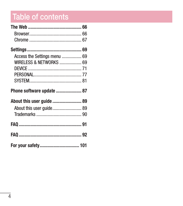 Table of contents4The Web .............................................. 66Browser ............................................. 66Chrome ............................................. 67Settings ............................................... 69Access the Settings menu ................. 69WIRELESS &amp; NETWORKS ................... 69DEVICE .............................................. 71PERSONAL ......................................... 77SYSTEM ............................................. 81Phone software update ...................... 87About this user guide ......................... 89About this user guide ......................... 89Trademarks ....................................... 90FAQ ...................................................... 91FAQ ...................................................... 92For your safety .................................. 101