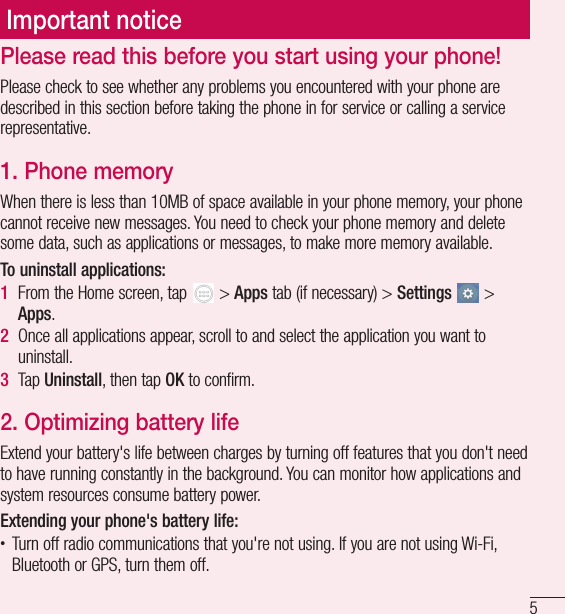 5Important noticePlease read this before you start using your phone!Please check to see whether any problems you encountered with your phone are described in this section before taking the phone in for service or calling a service representative.1.  Phone memoryWhen there is less than 10MB of space available in your phone memory, your phone cannot receive new messages. You need to check your phone memory and delete some data, such as applications or messages, to make more memory available.To uninstall applications:1  From the Home screen, tap   &gt; Apps tab (if necessary) &gt; Settings  &gt; Apps.2  Once all applications appear, scroll to and select the application you want to uninstall.3  Tap Uninstall, then tap OK to confirm.2.  Optimizing battery lifeExtend your battery&apos;s life between charges by turning off features that you don&apos;t need to have running constantly in the background. You can monitor how applications and system resources consume battery power. Extending your phone&apos;s battery life:• Turn off radio communications that you&apos;re not using. If you are not using Wi-Fi, Bluetooth or GPS, turn them off.