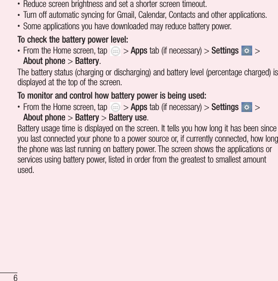 6Important notice• Reduce screen brightness and set a shorter screen timeout.• Turn off automatic syncing for Gmail, Calendar, Contacts and other applications.• Some applications you have downloaded may reduce battery power.To check the battery power level:• From the Home screen, tap   &gt; Apps tab (if necessary) &gt; Settings  &gt; About phone &gt; Battery.The battery status (charging or discharging) and battery level (percentage charged) is displayed at the top of the screen.To monitor and control how battery power is being used:• From the Home screen, tap   &gt; Apps tab (if necessary) &gt; Settings  &gt; About phone &gt; Battery &gt; Battery use.Battery usage time is displayed on the screen. It tells you how long it has been since you last connected your phone to a power source or, if currently connected, how long the phone was last running on battery power. The screen shows the applications or services using battery power, listed in order from the greatest to smallest amount used.