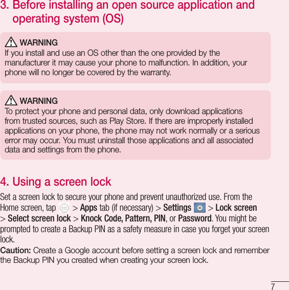 73.  Before installing an open source application and operating system (OS) WARNINGIf you install and use an OS other than the one provided by the manufacturer it may cause your phone to malfunction. In addition, your phone will no longer be covered by the warranty. WARNINGTo protect your phone and personal data, only download applications from trusted sources, such as Play Store. If there are improperly installed applications on your phone, the phone may not work normally or a serious error may occur. You must uninstall those applications and all associated data and settings from the phone.4.  Using a screen lockSet a screen lock to secure your phone and prevent unauthorized use. From the Home screen, tap   &gt; Apps tab (if necessary) &gt; Settings  &gt; Lock screen &gt; Select screen lock &gt; Knock Code, Pattern, PIN, or Password. You might be prompted to create a Backup PIN as a safety measure in case you forget your screen lock.Caution: Create a Google account before setting a screen lock and remember the Backup PIN you created when creating your screen lock.