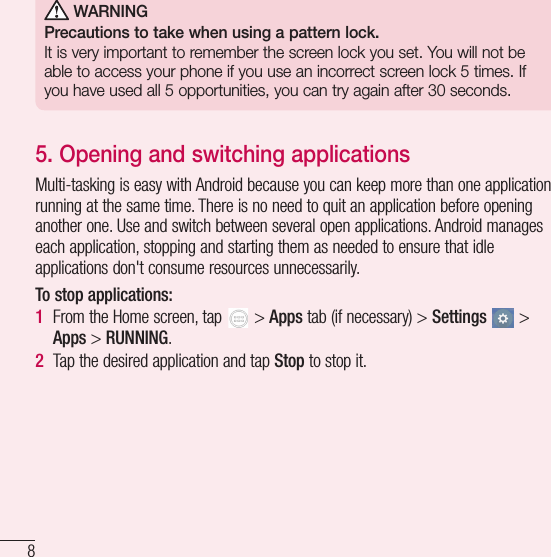8Important notice WARNINGPrecautions to take when using a pattern lock.It is very important to remember the screen lock you set. You will not be able to access your phone if you use an incorrect screen lock 5 times. If you have used all 5 opportunities, you can try again after 30 seconds.5. Opening and switching applicationsMulti-tasking is easy with Android because you can keep more than one application running at the same time. There is no need to quit an application before opening another one. Use and switch between several open applications. Android manages each application, stopping and starting them as needed to ensure that idle applications don&apos;t consume resources unnecessarily.To stop applications: 1  From the Home screen, tap   &gt; Apps tab (if necessary) &gt; Settings  &gt; Apps &gt; RUNNING.2  Tap the desired application and tap Stop to stop it.
