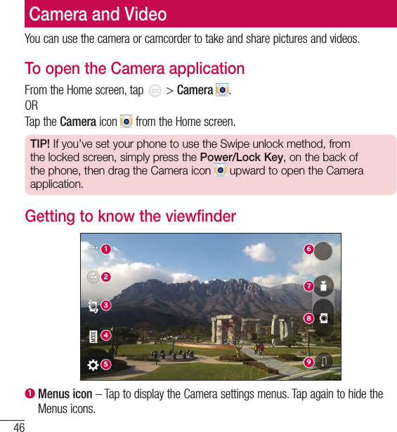 46Camera and VideoCamera and VideoYou can use the camera or camcorder to take and share pictures and videos. To open the Camera applicationFrom the Home screen, tap   &gt; Camera  .ORTap the Camera icon   from the Home screen.TIP! If you’ve set your phone to use the Swipe unlock method, from the locked screen, simply press the Power/Lock Key, on the back of the phone, then drag the Camera icon   upward to open the Camera application.Getting to know the viewfinder6172893451  Menus icon – Tap to display the Camera settings menus. Tap again to hide the Menus icons.