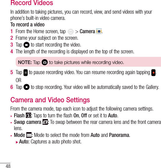 48Camera and VideoRecord VideosIn addition to taking pictures, you can record, view, and send videos with your phone’s built-in video camera.To record a video1  From the Home screen, tap   &gt; Camera  .2  Frame your subject on the screen.3  Tap   to start recording the video.4  The length of the recording is displayed on the top of the screen.NOTE: Tap   to take pictures while recording video.5  Tap   to pause recording video. You can resume recording again tapping  .OR6  Tap   to stop recording. Your video will be automatically saved to the Gallery.Camera and Video SettingsFrom the camera mode, tap each icon to adjust the following camera settings.• Flash  : Taps to turn the flash On, Off or set it to Auto.• Swap camera  : To swap between the rear camera lens and the front camera lens.• Mode  : Mode to select the mode from Auto and Panorama. XAuto: Captures a auto photo shot.