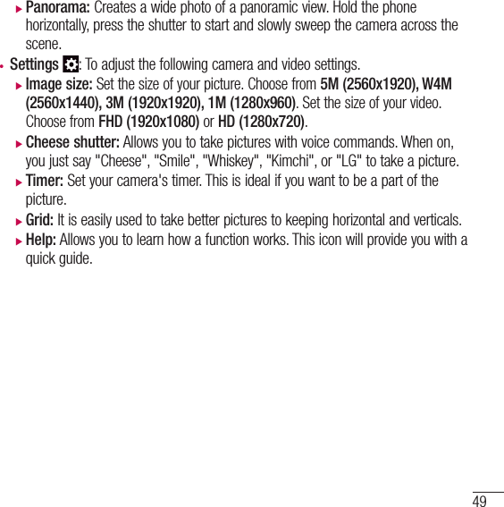 49 XPanorama: Creates a wide photo of a panoramic view. Hold the phone horizontally, press the shutter to start and slowly sweep the camera across the scene.• Settings : To adjust the following camera and video settings. XImage size: Set the size of your picture. Choose from 5M (2560x1920), W4M (2560x1440), 3M (1920x1920), 1M (1280x960). Set the size of your video. Choose from FHD (1920x1080) or HD (1280x720). XCheese shutter: Allows you to take pictures with voice commands. When on, you just say &quot;Cheese&quot;, &quot;Smile&quot;, &quot;Whiskey&quot;, &quot;Kimchi&quot;, or &quot;LG&quot; to take a picture. XTimer: Set your camera&apos;s timer. This is ideal if you want to be a part of the picture. XGrid: It is easily used to take better pictures to keeping horizontal and verticals. XHelp: Allows you to learn how a function works. This icon will provide you with a quick guide.
