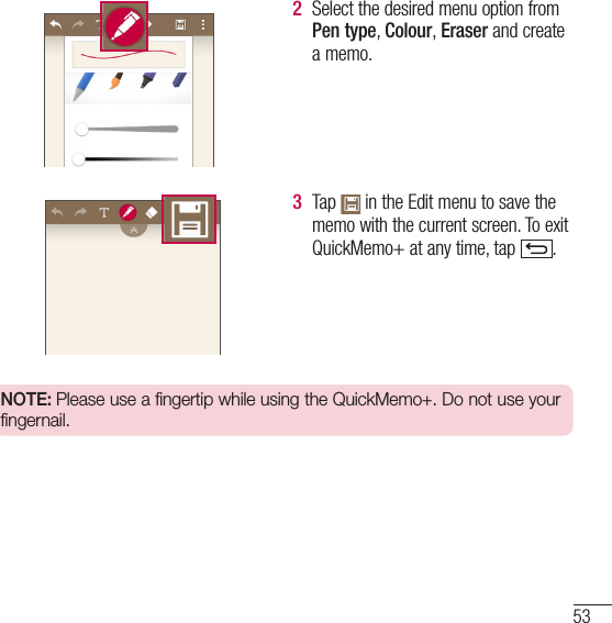 532  Select the desired menu option from Pen type, Colour, Eraser and create a memo.3  Tap   in the Edit menu to save the memo with the current screen. To exit QuickMemo+ at any time, tap  .  NOTE: Please use a fingertip while using the QuickMemo+. Do not use your fingernail.