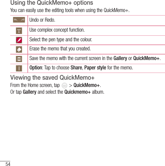 54FunctionUsing the QuickMemo+ optionsYou can easily use the editing tools when using the QuickMemo+.Undo or Redo.Use complex concept function.Select the pen type and the colour.Erase the memo that you created.Save the memo with the current screen in the Gallery or QuickMemo+.Option: Tap to choose Share, Paper style for the memo.Viewing the saved QuickMemo+ From the Home screen, tap   &gt; QuickMemo+.Or tap Gallery and select the Quickmemo+ album.