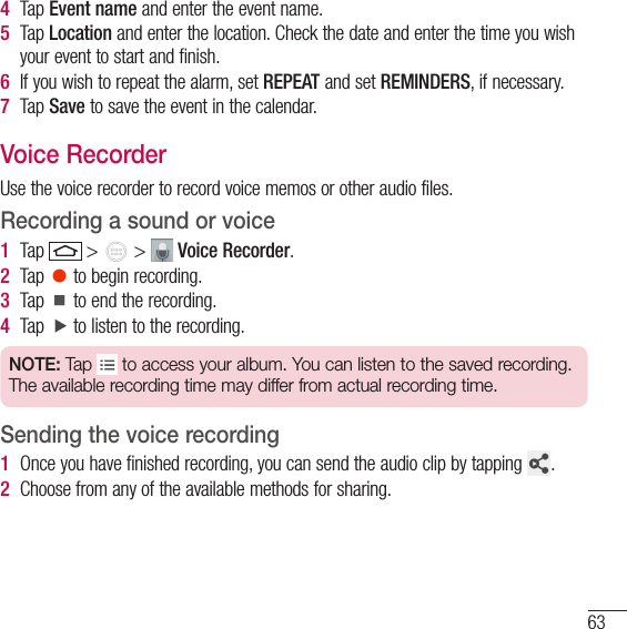 634  Tap Event name and enter the event name.5  Tap Location and enter the location. Check the date and enter the time you wish your event to start and finish.6  If you wish to repeat the alarm, set REPEAT and set REMINDERS, if necessary.7  Tap Save to save the event in the calendar.Voice RecorderUse the voice recorder to record voice memos or other audio files.Recording a sound or voice1  Tap   &gt;   &gt;   Voice Recorder.2  Tap   to begin recording.3  Tap   to end the recording.4  Tap   to listen to the recording.NOTE: Tap   to access your album. You can listen to the saved recording. The available recording time may differ from actual recording time.Sending the voice recording1  Once you have finished recording, you can send the audio clip by tapping  .2  Choose from any of the available methods for sharing. 