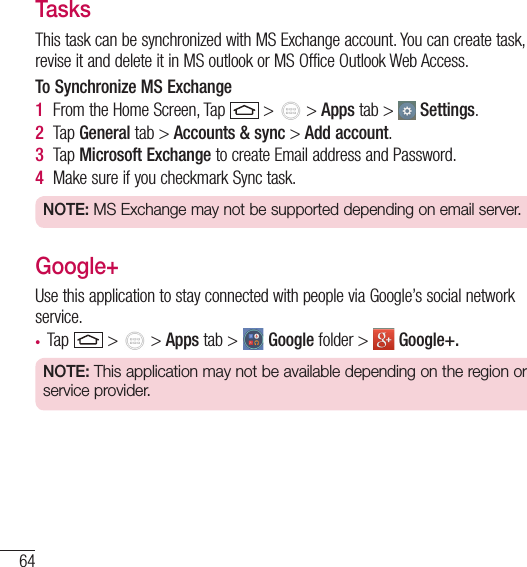 64UtilitiesTasksThis task can be synchronized with MS Exchange account. You can create task, revise it and delete it in MS outlook or MS Office Outlook Web Access.To Synchronize MS Exchange1  From the Home Screen, Tap   &gt;   &gt; Apps tab &gt;   Settings.2  Tap General tab &gt; Accounts &amp; sync &gt; Add account.3  Tap Microsoft Exchange to create Email address and Password.4  Make sure if you checkmark Sync task.NOTE: MS Exchange may not be supported depending on email server.Google+Use this application to stay connected with people via Google’s social network service.• Tap   &gt;   &gt; Apps tab &gt;   Google folder &gt;   Google+.NOTE: This application may not be available depending on the region or service provider.