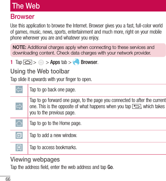 66The WebBrowserUse this application to browse the Internet. Browser gives you a fast, full-color world of games, music, news, sports, entertainment and much more, right on your mobile phone wherever you are and whatever you enjoy.NOTE: Additional charges apply when connecting to these services and downloading content. Check data charges with your network provider.1  Tap   &gt;   &gt; Apps tab &gt;   Browser.Using the Web toolbarTap slide it upwards with your finger to open.Tap to go back one page.Tap to go forward one page, to the page you connected to after the current one. This is the opposite of what happens when you tap  , which takes you to the previous page.Tap to go to the Home page. Tap to add a new window.Tap to access bookmarks.Viewing webpagesTap the address field, enter the web address and tap Go.