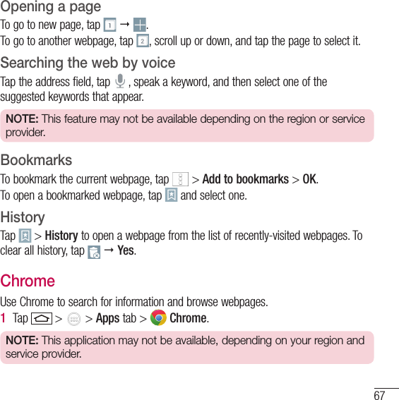 67Opening a pageTo go to new page, tap     .To go to another webpage, tap  , scroll up or down, and tap the page to select it.Searching the web by voiceTap the address field, tap   , speak a keyword, and then select one of the suggested keywords that appear.NOTE: This feature may not be available depending on the region or service provider.BookmarksTo bookmark the current webpage, tap   &gt; Add to bookmarks &gt; OK.To open a bookmarked webpage, tap   and select one.HistoryTap   &gt; History to open a webpage from the list of recently-visited webpages. To clear all history, tap    Yes.ChromeUse Chrome to search for information and browse webpages.1  Tap   &gt;   &gt; Apps tab &gt;   Chrome.NOTE: This application may not be available, depending on your region and service provider.