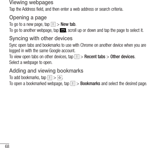 68The WebViewing webpagesTap the Address field, and then enter a web address or search criteria.Opening a pageTo go to a new page, tap   &gt; New tab.To go to another webpage, tap  , scroll up or down and tap the page to select it.Syncing with other devicesSync open tabs and bookmarks to use with Chrome on another device when you are logged in with the same Google account.To view open tabs on other devices, tap   &gt; Recent tabs &gt; Other devices. Select a webpage to open.Adding and viewing bookmarksTo add bookmarks, tap   &gt;  .To open a bookmarked webpage, tap   &gt; Bookmarks and select the desired page.