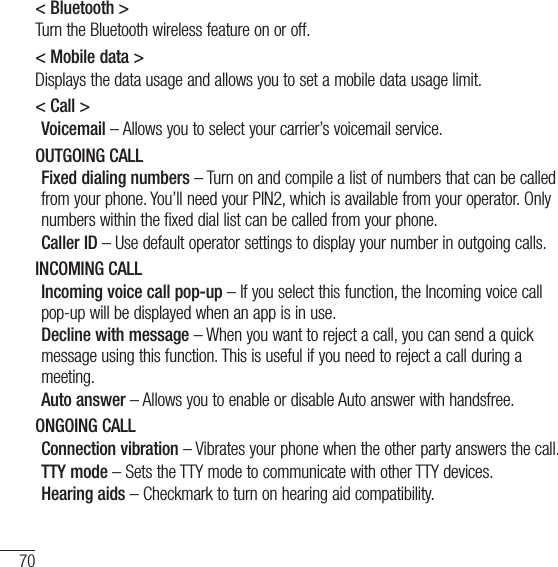 70Settings&lt; Bluetooth &gt;Turn the Bluetooth wireless feature on or off.&lt; Mobile data &gt;Displays the data usage and allows you to set a mobile data usage limit.&lt; Call &gt;Voicemail – Allows you to select your carrier’s voicemail service.OUTGOING CALLFixed dialing numbers – Turn on and compile a list of numbers that can be called from your phone. You’ll need your PIN2, which is available from your operator. Only numbers within the fixed dial list can be called from your phone.Caller ID – Use default operator settings to display your number in outgoing calls.INCOMING CALLIncoming voice call pop-up – If you select this function, the Incoming voice call pop-up will be displayed when an app is in use.Decline with message – When you want to reject a call, you can send a quick message using this function. This is useful if you need to reject a call during a meeting.Auto answer – Allows you to enable or disable Auto answer with handsfree.ONGOING CALLConnection vibration – Vibrates your phone when the other party answers the call.TTY mode – Sets the TTY mode to communicate with other TTY devices.Hearing aids – Checkmark to turn on hearing aid compatibility.