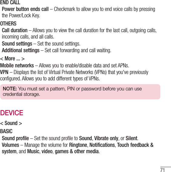 71END CALLPower button ends call – Checkmark to allow you to end voice calls by pressing the Power/Lock Key.OTHERSCall duration – Allows you to view the call duration for the last call, outgoing calls, incoming calls, and all calls.Sound settings – Set the sound settings.Additional settings – Set call forwarding and call waiting.&lt; More ... &gt;Mobile networks – Allows you to enable/disable data and set APNs.VPN – Displays the list of Virtual Private Networks (VPNs) that you&apos;ve previously configured. Allows you to add different types of VPNs.NOTE: You must set a pattern, PIN or password before you can use credential storage.DEVICE&lt; Sound &gt;BASICSound profile – Set the sound profile to Sound, Vibrate only, or Silent.Volumes – Manage the volume for Ringtone, Notifications, Touch feedback &amp; system, and Music, video, games &amp; other media.