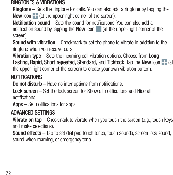 72SettingsRINGTONES &amp; VIBRATIONSRingtone – Sets the ringtone for calls. You can also add a ringtone by tapping the New icon   (at the upper-right corner of the screen).Notification sound – Sets the sound for notifications. You can also add a notification sound by tapping the New icon   (at the upper-right corner of the screen).Sound with vibration – Checkmark to set the phone to vibrate in addition to the ringtone when you receive calls.Vibration type – Sets the incoming call vibration options. Choose from Long Lasting, Rapid, Short repeated, Standard, and Ticktock. Tap the New icon   (at the upper-right corner of the screen) to create your own vibration pattern.NOTIFICATIONSDo not disturb – Have no interruptions from notifications.Lock screen – Set the lock screen for Show all notifications and Hide all notifications.Apps – Set notifications for apps.ADVANCED SETTINGSVibrate on tap – Checkmark to vibrate when you touch the screen (e.g., touch keys and make selections).Sound effects – Tap to set dial pad touch tones, touch sounds, screen lock sound, sound when roaming, or emergency tone.