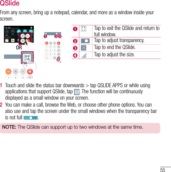 55QSlideFrom any screen, bring up a notepad, calendar, and more as a window inside your screen. ORTap to exit the QSlide and return to full window.Tap to adjust transparency.Tap to end the QSlide.Tap to adjust the size.1  Touch and slide the status bar downwards &gt; tap QSLIDE APPS or while using applications that support QSlide, tap  . The function will be continuously displayed as a small window on your screen.2  You can make a call, browse the Web, or choose other phone options. You can also use and tap the screen under the small windows when the transparency bar is not full  .NOTE: The QSlide can support up to two windows at the same time.