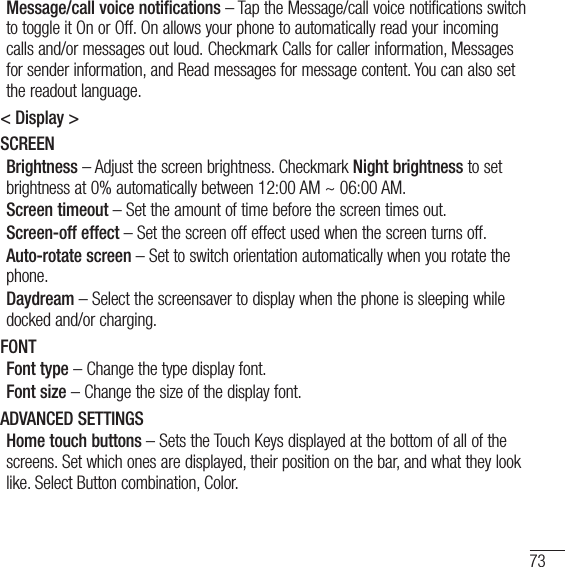 73Message/call voice notifications – Tap the Message/call voice notifications switch to toggle it On or Off. On allows your phone to automatically read your incoming calls and/or messages out loud. Checkmark Calls for caller information, Messages for sender information, and Read messages for message content. You can also set the readout language.&lt; Display &gt;SCREENBrightness – Adjust the screen brightness. Checkmark Night brightness to set brightness at 0% automatically between 12:00 AM ~ 06:00 AM.Screen timeout – Set the amount of time before the screen times out.Screen-off effect – Set the screen off effect used when the screen turns off.Auto-rotate screen – Set to switch orientation automatically when you rotate the phone.Daydream – Select the screensaver to display when the phone is sleeping while docked and/or charging.FONTFont type – Change the type display font.Font size – Change the size of the display font.ADVANCED SETTINGSHome touch buttons – Sets the Touch Keys displayed at the bottom of all of the screens. Set which ones are displayed, their position on the bar, and what they look like. Select Button combination, Color.