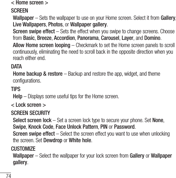 74Settings&lt; Home screen &gt;SCREENWallpaper – Sets the wallpaper to use on your Home screen. Select it from Gallery, Live Wallpapers, Photos, or Wallpaper gallery.Screen swipe effect – Sets the effect when you swipe to change screens. Choose from Basic, Breeze, Accordion, Panorama, Carousel, Layer, and Domino.Allow Home screen looping – Checkmark to set the Home screen panels to scroll continuously, eliminating the need to scroll back in the opposite direction when you reach either end.DATAHome backup &amp; restore – Backup and restore the app, widget, and themeconfigurations.TIPSHelp – Displays some useful tips for the Home screen.&lt; Lock screen &gt;SCREEN SECURITYSelect screen lock – Set a screen lock type to secure your phone. Set None, Swipe, Knock Code, Face Unlock Pattern, PIN or Password.Screen swipe effect – Select the screen effect you want to use when unlocking the screen. Set Dewdrop or White hole.CUSTOMIZEWallpaper – Select the wallpaper for your lock screen from Gallery or Wallpaper gallery.