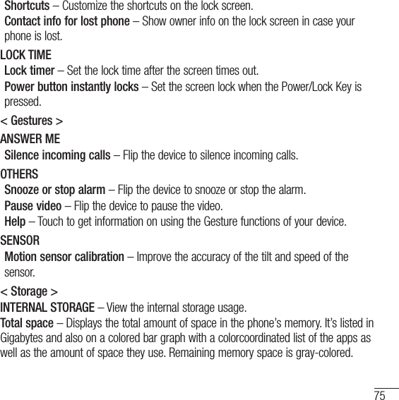 75Shortcuts – Customize the shortcuts on the lock screen.Contact info for lost phone – Show owner info on the lock screen in case your phone is lost.LOCK TIMELock timer – Set the lock time after the screen times out.Power button instantly locks – Set the screen lock when the Power/Lock Key is pressed.&lt; Gestures &gt;ANSWER MESilence incoming calls – Flip the device to silence incoming calls.OTHERSSnooze or stop alarm – Flip the device to snooze or stop the alarm.Pause video – Flip the device to pause the video. Help – Touch to get information on using the Gesture functions of your device.SENSORMotion sensor calibration – Improve the accuracy of the tilt and speed of thesensor. &lt; Storage &gt;INTERNAL STORAGE – View the internal storage usage.Total space – Displays the total amount of space in the phone’s memory. It’s listed in Gigabytes and also on a colored bar graph with a colorcoordinated list of the apps as well as the amount of space they use. Remaining memory space is gray-colored.