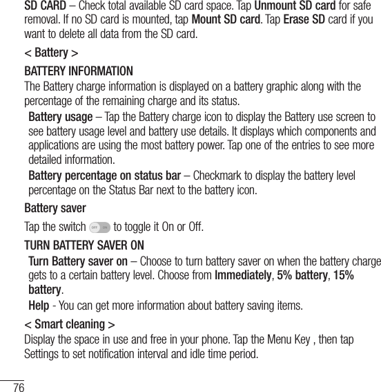 76SettingsSD CARD – Check total available SD card space. Tap Unmount SD card for safe removal. If no SD card is mounted, tap Mount SD card. Tap Erase SD card if you want to delete all data from the SD card.&lt; Battery &gt;BATTERY INFORMATIONThe Battery charge information is displayed on a battery graphic along with the percentage of the remaining charge and its status. Battery usage – Tap the Battery charge icon to display the Battery use screen to see battery usage level and battery use details. It displays which components and applications are using the most battery power. Tap one of the entries to see more detailed information.Battery percentage on status bar – Checkmark to display the battery level percentage on the Status Bar next to the battery icon.Battery saverTap the switch   to toggle it On or Off. TURN BATTERY SAVER ONTurn Battery saver on – Choose to turn battery saver on when the battery charge gets to a certain battery level. Choose from Immediately, 5% battery, 15% battery.Help - You can get more information about battery saving items.&lt; Smart cleaning &gt;Display the space in use and free in your phone. Tap the Menu Key , then tap Settings to set notification interval and idle time period. 