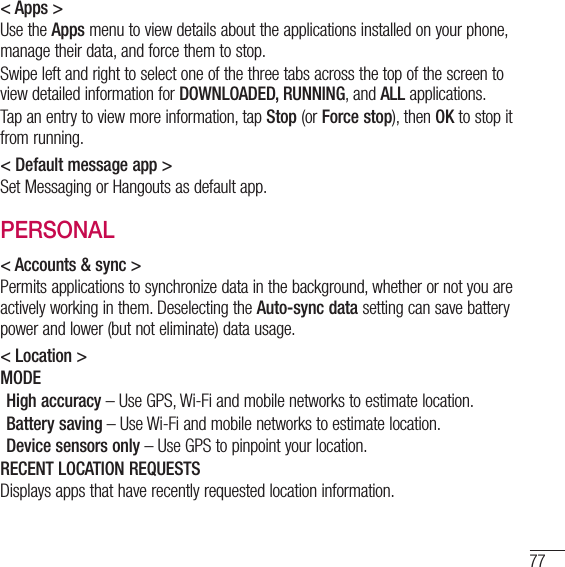 77&lt; Apps &gt;Use the Apps menu to view details about the applications installed on your phone, manage their data, and force them to stop.Swipe left and right to select one of the three tabs across the top of the screen to view detailed information for DOWNLOADED, RUNNING, and ALL applications.Tap an entry to view more information, tap Stop (or Force stop), then OK to stop it from running.&lt; Default message app &gt;Set Messaging or Hangouts as default app.PERSONAL&lt; Accounts &amp; sync &gt;Permits applications to synchronize data in the background, whether or not you are actively working in them. Deselecting the Auto-sync data setting can save battery power and lower (but not eliminate) data usage.&lt; Location &gt;MODEHigh accuracy – Use GPS, Wi-Fi and mobile networks to estimate location.Battery saving – Use Wi-Fi and mobile networks to estimate location.Device sensors only – Use GPS to pinpoint your location.RECENT LOCATION REQUESTSDisplays apps that have recently requested location information.