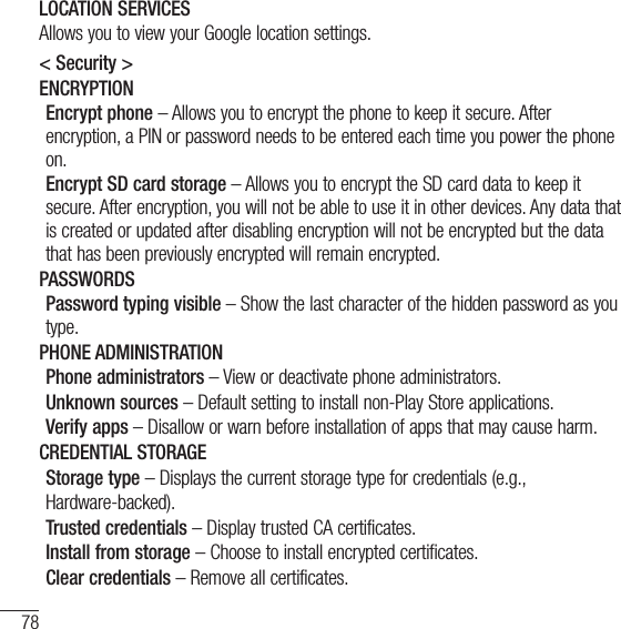 78SettingsLOCATION SERVICESAllows you to view your Google location settings.&lt; Security &gt;ENCRYPTIONEncrypt phone – Allows you to encrypt the phone to keep it secure. After encryption, a PIN or password needs to be entered each time you power the phone on.Encrypt SD card storage – Allows you to encrypt the SD card data to keep it secure. After encryption, you will not be able to use it in other devices. Any data that is created or updated after disabling encryption will not be encrypted but the data that has been previously encrypted will remain encrypted.PASSWORDSPassword typing visible – Show the last character of the hidden password as you type.PHONE ADMINISTRATIONPhone administrators – View or deactivate phone administrators.Unknown sources – Default setting to install non-Play Store applications.Verify apps – Disallow or warn before installation of apps that may cause harm.CREDENTIAL STORAGEStorage type – Displays the current storage type for credentials (e.g.,Hardware-backed).Trusted credentials – Display trusted CA certificates.Install from storage – Choose to install encrypted certificates.Clear credentials – Remove all certificates.