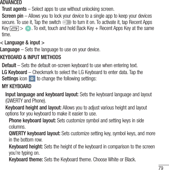 79ADVANCEDTrust agents – Select apps to use without unlocking screen.Screen pin – Allows you to lock your device to a single app to keep your devices secure. To use it, Tap the switch   to turn it on. To activate it, tap Recent Apps Key  &gt;  . To exit, touch and hold Back Key + Recent Apps Key at the same time.&lt; Language &amp; input &gt;Language – Sets the language to use on your device.KEYBOARD &amp; INPUT METHODSDefault – Sets the default on-screen keyboard to use when entering text.LG Keyboard – Checkmark to select the LG Keyboard to enter data. Tap the Settings icon   to change the following settings:MY KEYBOARDInput language and keyboard layout: Sets the keyboard language and layout (QWERTY and Phone).Keyboard height and layout: Allows you to adjust various height and layout options for you keyboard to make it easier to use.Phone keyboard layout: Sets customize symbol and setting keys in side columns.QWERTY keyboard layout: Sets customize setting key, symbol keys, and more in the bottom row.Keyboard height: Sets the height of the keyboard in comparison to the screen you’re typing on.Keyboard theme: Sets the Keyboard theme. Choose White or Black.