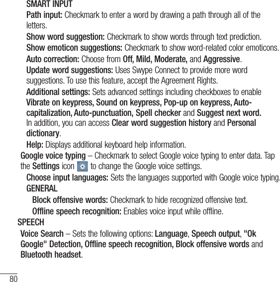 80SettingsSMART INPUTPath input: Checkmark to enter a word by drawing a path through all of the letters.Show word suggestion: Checkmark to show words through text prediction.Show emoticon suggestions: Checkmark to show word-related color emoticons.Auto correction: Choose from Off, Mild, Moderate, and Aggressive.Update word suggestions: Uses Swype Connect to provide more word suggestions. To use this feature, accept the Agreement Rights.Additional settings: Sets advanced settings including checkboxes to enable Vibrate on keypress, Sound on keypress, Pop-up on keypress, Auto-capitalization, Auto-punctuation, Spell checker and Suggest next word. In addition, you can access Clear word suggestion history and Personal dictionary.Help: Displays additional keyboard help information.Google voice typing – Checkmark to select Google voice typing to enter data. Tap the Settings icon   to change the Google voice settings.Choose input languages: Sets the languages supported with Google voice typing.GENERALBlock offensive words: Checkmark to hide recognized offensive text. Offline speech recognition: Enables voice input while offline.SPEECHVoice Search – Sets the following options: Language, Speech output, &quot;Ok Google&quot; Detection, Offline speech recognition, Block offensive words and Bluetooth headset.