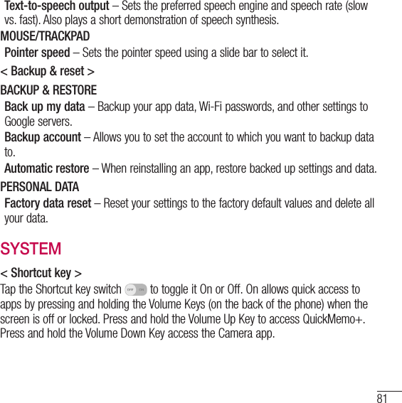 81Text-to-speech output – Sets the preferred speech engine and speech rate (slow vs. fast). Also plays a short demonstration of speech synthesis.MOUSE/TRACKPADPointer speed – Sets the pointer speed using a slide bar to select it.&lt; Backup &amp; reset &gt;BACKUP &amp; RESTOREBack up my data – Backup your app data, Wi-Fi passwords, and other settings to Google servers.Backup account – Allows you to set the account to which you want to backup data to.Automatic restore – When reinstalling an app, restore backed up settings and data.PERSONAL DATAFactory data reset – Reset your settings to the factory default values and delete all your data. SYSTEM&lt; Shortcut key &gt;Tap the Shortcut key switch   to toggle it On or Off. On allows quick access to apps by pressing and holding the Volume Keys (on the back of the phone) when the screen is off or locked. Press and hold the Volume Up Key to access QuickMemo+. Press and hold the Volume Down Key access the Camera app.